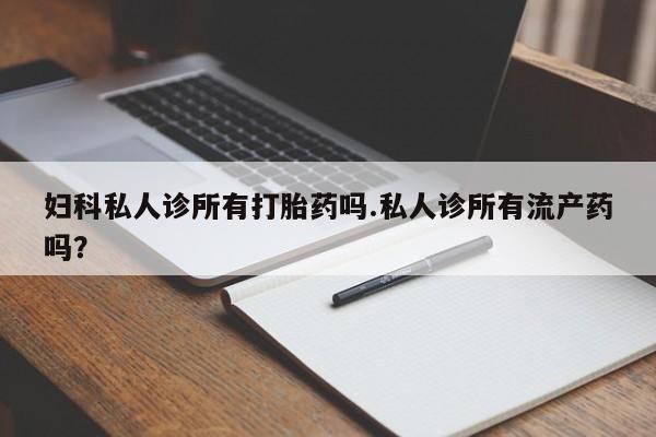 打胎药米非司酮网店,妇科私人诊所有打胎药吗.私人诊所有流产药吗？