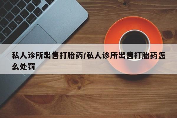 打胎药米非司酮网店,私人诊所出售打胎药/私人诊所出售打胎药怎么处罚