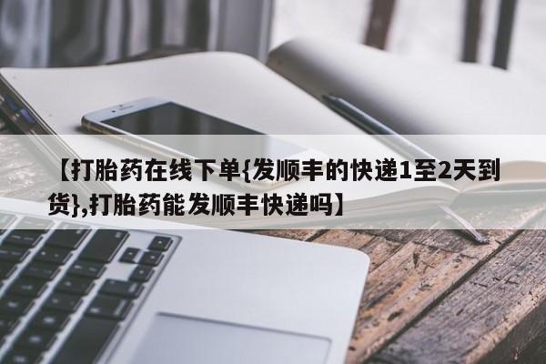 打胎药米非司酮网店,【打胎药在线下单{发顺丰的快递1至2天到货},打胎药能发顺丰快递吗】