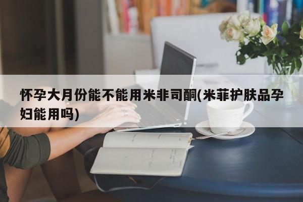 打胎药米非司酮网店,怀孕大月份能不能用米非司酮(米菲护肤品孕妇能用吗)