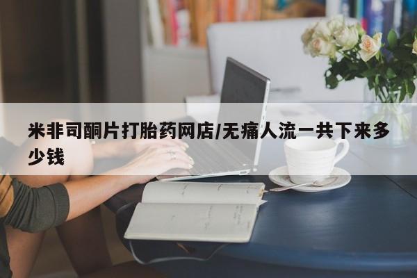 打胎药米非司酮网店,米非司酮片打胎药网店/无痛人流一共下来多少钱