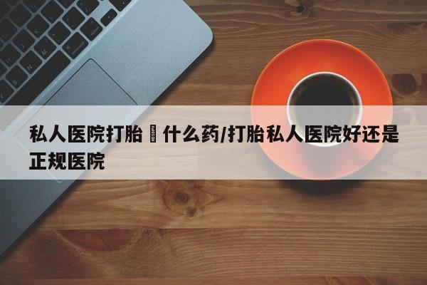 打胎药米非司酮网店,私人医院打胎給什么药/打胎私人医院好还是正规医院